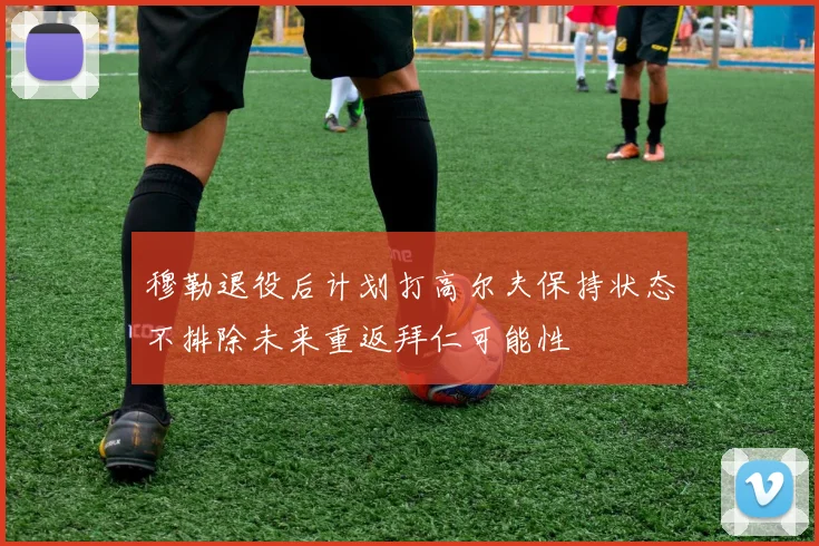 穆勒退役后计划打高尔夫保持状态不排除未来重返拜仁可能性