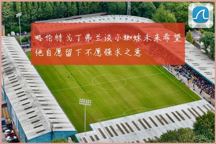 略伦特戈丁弗兰谈小蜘蛛未来希望他自愿留下不愿强求之意