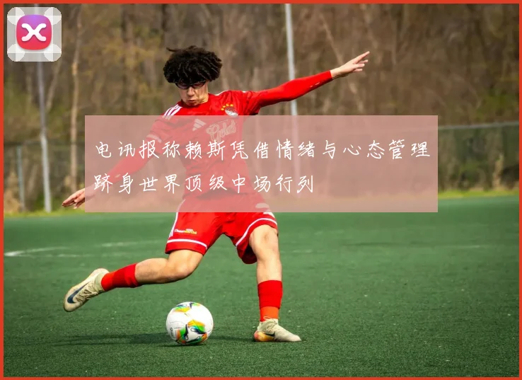 电讯报称赖斯凭借情绪与心态管理跻身世界顶级中场行列