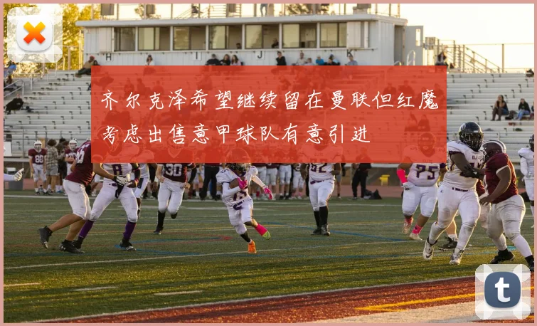 齐尔克泽希望继续留在曼联但红魔考虑出售意甲球队有意引进
