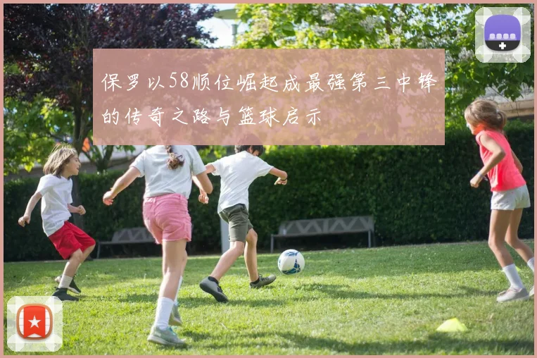 保罗以58顺位崛起成最强第三中锋的传奇之路与篮球启示