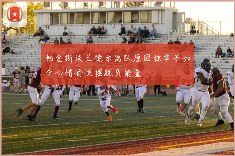 帕金斯谈兰德尔离队原因称华子如今心情愉悦摆脱负能量