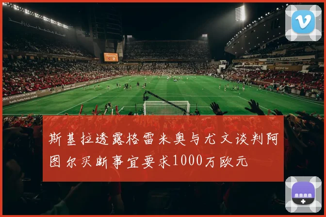 斯基拉透露格雷米奥与尤文谈判阿图尔买断事宜要求1000万欧元