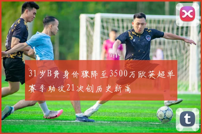 31岁B费身价骤降至3500万欧英超单赛季助攻21次创历史新高