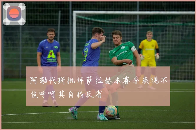 阿勒代斯批评萨拉赫本赛季表现不佳呼吁其自我反省