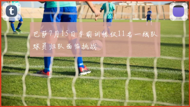巴萨7月15日季前训练仅11名一线队球员归队面临挑战