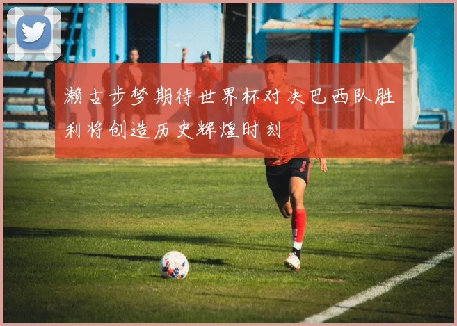 濑古步梦期待世界杯对决巴西队胜利将创造历史辉煌时刻