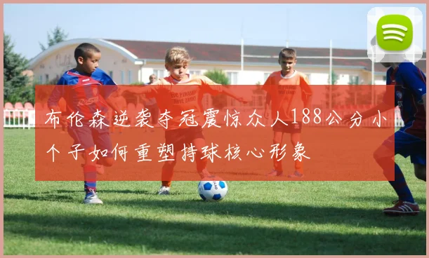 布伦森逆袭夺冠震惊众人188公分小个子如何重塑持球核心形象