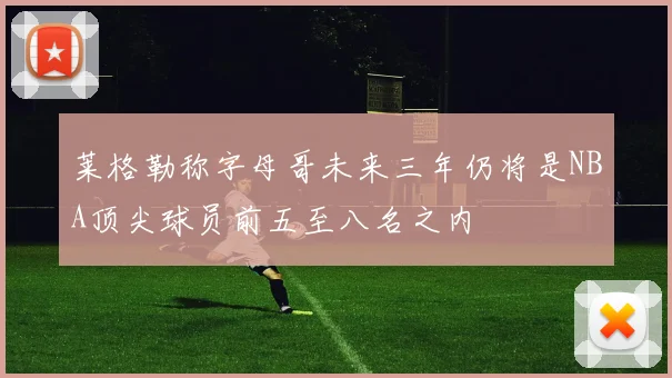 莱格勒称字母哥未来三年仍将是NBA顶尖球员前五至八名之内