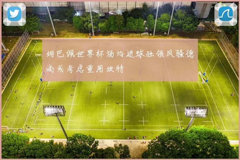姆巴佩世界杯场均进球独领风骚德尚或考虑重用坎特