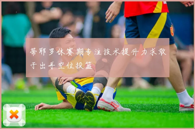 蒂耶罗休赛期专注技术提升力求敢于出手空位投篮